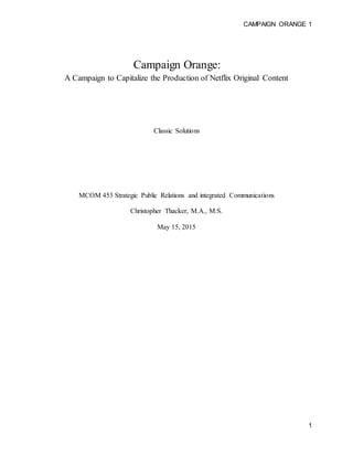 CAMPAIGN ORANGE 1
1
Campaign Orange:
A Campaign to Capitalize the Production of Netflix Original Content
Classic Solutions
MCOM 453 Strategic Public Relations and integrated Communications
Christopher Thacker, M.A., M.S.
May 15, 2015
 