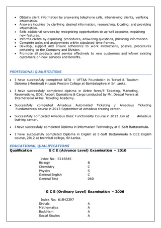  Obtains client information by answering telephone calls, interviewing clients, verifying
information.
 Answers inquiries by clarifying desired information, researching, locating, and providing
information.
 Sells additional services by recognizing opportunities to up-sell accounts, explaining
new features.
 Informs clients by explaining procedures, answering questions, providing information.
 Complete tasks and assignments within stipulated time frames.
 Develop, support and ensure adherence to work instructions, policies, procedures
pertaining to the Company and Division.
 Promote all products and service effectively to new customers and inform existing
customers on new services and benefits.
PROFESSIONAL QUALIFICATIONS
 I have successfully completed IATA – UFTAA Foundation in Travel & Tourism
Diploma (Montreal) in Louis Preston Collage at Bambalapitiya in Sri Lanka.
 I have successfully completed diploma in Airline fares/E Ticketing, Marketing,
Reservations, GDS, Airport Operations & Cargo conducted by Mr. Deepal Perera at
International Airline Ticketing Academy.
 Successfully completed Amadeus Automated Ticketing / Amadeus Ticketing
Fundamentals course in 2013 September at Amadeus training center.
 Successfully completed Amadeus Basic Functionality Course in 2013 July at Amadeus
training center.
 I have successfully completed Diploma in Information Technology at E-Soft Battaramulla.
 I have successfully completed Diploma in English at E-Soft Battaramulla & CCE English
course, 2012 at technical college, Sri Lanka.
EDUCATIONAL QUALIFICATIONS
Qualification G C E (Advance Level) Examination – 2010
Index No: 5218845
Biology B
Chemistry C
Physics S
General English C
General Test 060
G C E (Ordinary Level) Examination – 2006
Index No: 61842397
Sinhala A
Mathematics A
Buddhism A
Social Studies A
 