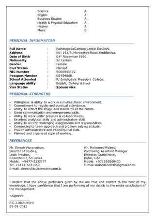 Science A
English A
Business Studies A
Health & Physical Education A
History A
Music B
PERSONAL INFORMATION
Full Name : PathinagodaGamage Janaki Dilrukshi.
Address : No: 151/6, Moraketiya Road, Embilipitiya.
Date of Birth : 04th
November 1990
Nationality : Sri Lankan
Gender : Female
Civil Status : Married
NIC Number : 908094387V
Passport Number : N3459566
School Attended : R/ Embilipitiya President College.
Language ability : English, Sinhala & Hindi
Visa Status : Spouse visa
PERSONAL STRENGTHS
 Willingness & ability to work in a multi-cultural environment.
 Commitment to regular and punctual attendance.
 Ability to reflect the image and standards of the clients.
 Good communication and interpersonal skills.
 Ability to work under pressure & collaboratively.
 Excellent analytical skills and administrative skills.
 Ability to accept challenging assignments and responsibilities.
 Committed to team approach and problem solving attitude.
 Proven administrative and interpersonal skills.
 Planned and organized style of working.
REFERENCES
Mr. Dinesh Visvanathan. Mr. Mohomed Waleed
Director of Studies, Purchasing Assistant Manager
Louis Preston, Emirates Grand Hotel,
Colombo 05, Sri Lanka. Dubai, UAE
Mobile: +9477-2332777 Mobile: +971559268430
TP: +9411-5371450 E-mail-waleedzoom85@gmail.com
E-mail: dinesh@louispreston.com.lk
I declare that the above particulars given by me are true and correct to the best of my
knowledge. I have confidence that I am performing all my details to the entire satisfaction of
the management.
<Signed>
…………………….
P.G.J.DILRUKSHI
29-01-2015
 