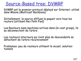 Source-Based tree: DVMRP
DVMRP est le premier protocol déployé sur Internet; utilisé
dans Mbone (Multicast Backbone)

Initiallement, la source diffuse le paquet vers tous les
routers (utilisant Rev Path Fwd)

Les Routeurs sans machines actives dans (m-cast group), ils
se déconnectent de l’arbre

Les routeurs interieurs qui n’ont plus de descandants se
détachent de l’arbre récursivement

Problemes: peu de routeurs utilisent le mcast; solution:
tunnels


                                                           107
 