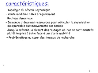 caractéristiques:
      Topologie du réseau : dynamique
    – Route modifiée assez fréquemment
      Routage dynamique
    – Demande d'énormes ressources pour véhiculer la signalisation
      indispensable aux mouvements des nœuds
      Jusqu'à présent, la plupart des routages ad-hoc se sont montrés
      plutôt inaptes à faire face à une forte mobilité
     – Problématique au cœur des travaux de recherche




.

                                                                 11
 