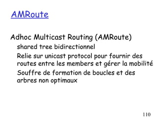 AMRoute

Adhoc Multicast Routing (AMRoute)
 shared tree bidirectionnel
 Relie sur unicast protocol pour fournir des
 routes entre les members et gérer la mobilité
 Souffre de formation de boucles et des
 arbres non optimaux




                                          110
 