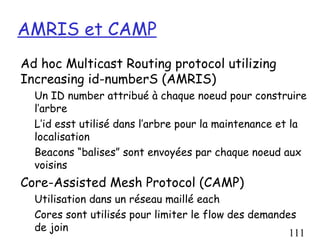 AMRIS et CAMP
Ad hoc Multicast Routing protocol utilizing
Increasing id-numberS (AMRIS)
  Un ID number attribué à chaque noeud pour construire
  l’arbre
  L’id esst utilisé dans l’arbre pour la maintenance et la
  localisation
  Beacons “balises” sont envoyées par chaque noeud aux
  voisins
Core-Assisted Mesh Protocol (CAMP)
  Utilisation dans un réseau maillé each
  Cores sont utilisés pour limiter le flow des demandes
  de join
                                                      111
 