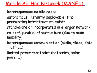 Mobile Ad-Hoc Network (MANET)
heterogeneous mobile nodes
autonomous, instantly deployable if no
preexisting infrastructure exists
stand-alone or incorporated in a larger network
re-configurable infrastructure (due to node
mobility)
heterogeneous communication (audio, video, data
traffic…)
limited power constraint (batteries, solar
power…)


                                            12
 