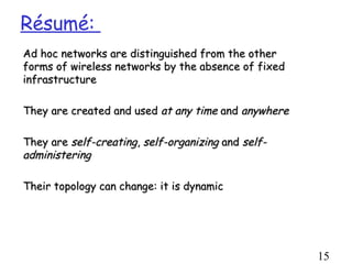 Résumé:
Ad hoc networks are distinguished from the other
forms of wireless networks by the absence of fixed
infrastructure

They are created and used at any time and anywhere

They are self-creating, self-organizing and self-
administering

Their topology can change: it is dynamic




                                                     15
 