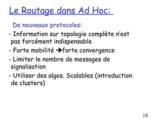 Le Routage dans Ad Hoc:
  De nouveaux protocoles:
- Information sur topologie complète n’est
 pas forcément indispensable
- Forte mobilité forte convergence
- Limiter le nombre de messages de
 signalisation
- Utiliser des algos. Scalables (introduction
 de clusters)




                                                18
 