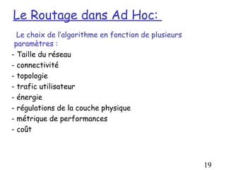 Le Routage dans Ad Hoc:
  Le choix de l’algorithme en fonction de plusieurs
 paramètres :
- Taille du réseau
- connectivité
- topologie
- trafic utilisateur
- énergie
- régulations de la couche physique
- métrique de performances
- coût



                                                      19
 