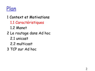 Plan
1 Context et Motivations
  1.1 Caractéristiques
  1.2 Manet
2 Le routage dans Ad hoc
  2.1 unicast
  2.2 multicast
3 TCP sur Ad hoc




                           2
 