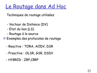 Le Routage dans Ad Hoc
  Techniques de routage utilisées

  - Vecteur de Distance (DV)
  - Etat du lien (LS)
  - Routage à la source
 Exemples des protocoles de routage


 - Reactive : TORA, AODV, DSR

 - Proactive : OLSR, GSR, DSDV

 - HYBRID : ZRP,CBRP


                                       22
 