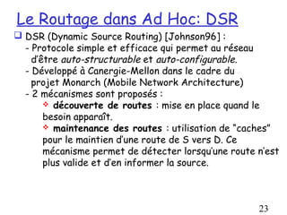 Le Routage dans Ad Hoc: DSR
 DSR (Dynamic Source Routing) [Johnson96] :
  - Protocole simple et efficace qui permet au réseau
    d’être auto-structurable et auto-configurable.
  - Développé à Canergie-Mellon dans le cadre du
    projet Monarch (Mobile Network Architecture)
  - 2 mécanismes sont proposés :
        découverte de routes : mise en place quand le
       besoin apparaît.
        maintenance des routes : utilisation de “caches”
       pour le maintien d’une route de S vers D. Ce
       mécanisme permet de détecter lorsqu’une route n’est
       plus valide et d’en informer la source.



                                                     23
 