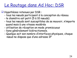 Le Routage dans Ad Hoc: DSR
 Hypothèses retenues par DSR :
  - tous les nœuds participent à la conception du réseau
  - le diamètre est petit (5 à 10 nœuds)
  - tous les nœuds sont susceptibles de se mouvoir, n’importe
    quand mais à une vitesse modérée
  - utilisation de réception en mode promiscuous
  - liens généralement bidirectionnels.
  - Quelque soit son nombre d’interfaces physiques, chaque
     nœud ne dispose que d’une adresse IP




                                                        24
 