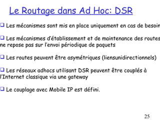 Le Routage dans Ad Hoc: DSR
 Les mécanismes sont mis en place uniquement en cas de besoin

 Les mécanismes d’établissement et de maintenance des routes
ne repose pas sur l’envoi périodique de paquets

 Les routes peuvent être asymétriques (liensunidirectionnels)

 Les réseaux adhocs utilisant DSR peuvent être couplés à
l’Internet classique via une gateway

 Le couplage avec Mobile IP est défini.




                                                         25
 