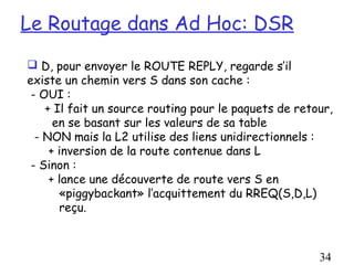 Le Routage dans Ad Hoc: DSR
 D, pour envoyer le ROUTE REPLY, regarde s’il
existe un chemin vers S dans son cache :
 - OUI :
    + Il fait un source routing pour le paquets de retour,
      en se basant sur les valeurs de sa table
  - NON mais la L2 utilise des liens unidirectionnels :
     + inversion de la route contenue dans L
 - Sinon :
     + lance une découverte de route vers S en
       «piggybackant» l’acquittement du RREQ(S,D,L)
       reçu.



                                                       34
 