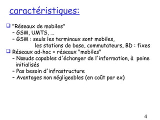 caractéristiques:
 "Réseaux de mobiles"
  – GSM, UMTS, …
  – GSM : seuls les terminaux sont mobiles,
             les stations de base, commutateurs, BD : fixes
 Réseaux ad-hoc = réseaux "mobiles"
  – Nœuds capables d'échanger de l'information, à peine
    initialisés
  – Pas besoin d'infrastructure
  – Avantages non négligeables (en coût par ex)




                                                        4
 