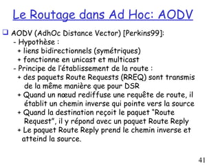 Le Routage dans Ad Hoc: AODV
 AODV (AdhOc Distance Vector) [Perkins99]:
  - Hypothèse :
    + liens bidirectionnels (symétriques)
    + fonctionne en unicast et multicast
  - Principe de l’établissement de la route :
    + des paquets Route Requests (RREQ) sont transmis
      de la même manière que pour DSR
    + Quand un nœud rediffuse une requête de route, il
      établit un chemin inverse qui pointe vers la source
    + Quand la destination reçoit le paquet “Route
      Request”, il y répond avec un paquet Route Reply
    + Le paquet Route Reply prend le chemin inverse et
     atteind la source.

                                                            41
 