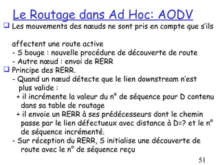 Le Routage dans Ad Hoc: AODV
 Les mouvements des nœuds ne sont pris en compte que s’ils

  affectent une route active
  - S bouge : nouvelle procédure de découverte de route
  - Autre nœud : envoi de RERR
 Principe des RERR.
  - Quand un nœud détecte que le lien downstream n’est
     plus valide :
    + il incrémente la valeur du n° de séquence pour D contenu
      dans sa table de routage
    + il envoie un RERR à ses prédécesseurs dont le chemin
      passe par le lien défectueux avec distance à D=? et le n°
      de séquence incrémenté.
  - Sur réception du RERR, S initialise une découverte de
      route avec le n° de séquence reçu
                                                          51
 