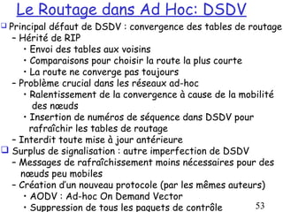 Le Routage dans Ad Hoc: DSDV
Principal défaut de DSDV : convergence des tables de routage
  – Hérité de RIP
     • Envoi des tables aux voisins
     • Comparaisons pour choisir la route la plus courte
     • La route ne converge pas toujours
  – Problème crucial dans les réseaux ad-hoc
     • Ralentissement de la convergence à cause de la mobilité
        des nœuds
     • Insertion de numéros de séquence dans DSDV pour
       rafraîchir les tables de routage
  – Interdit toute mise à jour antérieure
 Surplus de signalisation : autre imperfection de DSDV
  – Messages de rafraîchissement moins nécessaires pour des
    nœuds peu mobiles
  – Création d’un nouveau protocole (par les mêmes auteurs)
     • AODV : Ad-hoc On Demand Vector
     • Suppression de tous les paquets de contrôle       53
 
