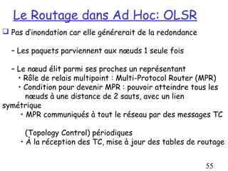 Le Routage dans Ad Hoc: OLSR
 Pas d’inondation car elle générerait de la redondance

  – Les paquets parviennent aux nœuds 1 seule fois

  – Le nœud élit parmi ses proches un représentant
    • Rôle de relais multipoint : Multi-Protocol Router (MPR)
    • Condition pour devenir MPR : pouvoir atteindre tous les
       nœuds à une distance de 2 sauts, avec un lien
symétrique
     • MPR communiqués à tout le réseau par des messages TC

       (Topology Control) périodiques
     • À la réception des TC, mise à jour des tables de routage


                                                          55
 