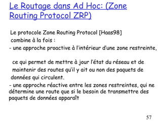 Le Routage dans Ad Hoc: (Zone
Routing Protocol ZRP)
 Le protocole Zone Routing Protocol [Haas98]
 combine à la fois :
- une approche proactive à l’intérieur d’une zone restreinte,

  ce qui permet de mettre à jour l’état du réseau et de
  maintenir des routes qu’il y ait ou non des paquets de
 données qui circulent.
- une approche réactive entre les zones restreintes, qui ne
détermine une route que si le besoin de transmettre des
paquets de données apparaît


                                                        57
 