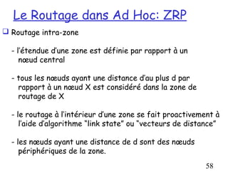 Le Routage dans Ad Hoc: ZRP
 Routage intra-zone

  - l’étendue d’une zone est définie par rapport à un
     nœud central

  - tous les nœuds ayant une distance d’au plus d par
    rapport à un nœud X est considéré dans la zone de
    routage de X

  - le routage à l’intérieur d’une zone se fait proactivement à
     l’aide d’algorithme “link state” ou “vecteurs de distance”

  - les nœuds ayant une distance de d sont des nœuds
     périphériques de la zone.
                                                          58
 