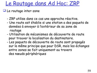 Le Routage dans Ad Hoc: ZRP
 Le routage inter-zone

  - ZRP utilise dans ce cas une approche réactive.
  - Une route est établie si une station a des paquets de
    données à envoyer à l’extérieur de sa zone de
     routage
  - Utilisation de mécanismes de découverte de route
    pour trouver la localisation du destinataire.
  - Les paquets de découverte de route sont propagés
    sur le même principe que pour DSR, mais les échanges
    entre zones se fait uniquement au travers
    des nœuds périphériques




                                                       59
 