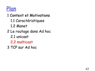 Plan
1 Context et Motivations
  1.1 Caractéristiques
  1.2 Manet
2 Le routage dans Ad hoc
  2.1 unicast
  2.2 multicast
3 TCP sur Ad hoc




                           63
 