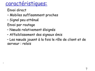 caractéristiques:
    Envoi direct
    – Mobiles suffisamment proches
    – Signal peu atténué
    Envoi par routage
    – Nœuds relativement éloignés
    – Affaiblissement des signaux émis
    – Les nœuds jouent à la fois le rôle de client et de
    serveur : relais




.

                                                       7
 