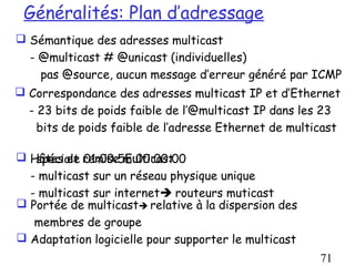 Généralités: Plan d’adressage
 Sémantique des adresses multicast
  - @multicast # @unicast (individuelles)
    pas @source, aucun message d’erreur généré par ICMP
 Correspondance des adresses multicast IP et d’Ethernet
  - 23 bits de poids faible de l’@multicast IP dans les 23
    bits de poids faible de l’adresse Ethernet de multicast

 Hôtes et remise multicast
   spéciale 01:00:5E:00:00:00
  - multicast sur un réseau physique unique
  - multicast sur internet routeurs muticast
 Portée de multicast relative à la dispersion des
   membres de groupe
 Adaptation logicielle pour supporter le multicast
                                                       71
 