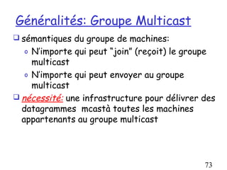 Généralités: Groupe Multicast
 sémantiques du groupe de machines:
  o  N’importe qui peut “join” (reçoit) le groupe
     multicast
   o N’importe qui peut envoyer au groupe
     multicast
 nécessité: une infrastructure pour délivrer des
  datagrammes mcastà toutes les machines
  appartenants au groupe multicast




                                              73
 