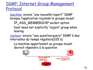 IGMP: Internet Group Management
Protocol
 machine: envoie “une nouvelle:report” IGMP
 lorsque l’application rejoinds le groupe mcast
    IP_ADD_MEMBERSHIP socket option
    host need not explicitly “unjoin” group when
    leaving
 routeur: envoie “une question:query” IGMP à des
 intervalles du temps réguliers(125 s)
    La machine appartenant au groupe mcast
    devrait répondre à la question


                     query         report



                                                   75
 