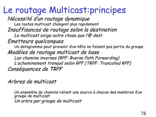 Le routage Multicast:principes
 Nécessité d’un routage dynamique
   Les routes multicast changent plus rapidement
 Insuffisances de routage selon la destination
   Le multicast exige autre chose que l’@ dest.
 Emetteurs quelconques
   Un datagramme peut provenir d’un hôte ne faisant pas partie du groupe
 Modèles de routage multicast de base
   Les chemins inverses (RPF: Rverse Path Forwarding)
   L’acheminement tronqué selon RPF (TRPF: Truncated RPF)
 Conséquences de TRPF

 Arbres de multicast
   Un ensemble de chemins reliant une source à chacun des membres d’un
   groupe de multicast
   Un arbre par groupe de multicast

                                                                      78
 