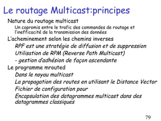 Le routage Multicast:principes
 Nature du routage multicast
   Un copromis entre le trafic des commandes de routage et
   l’inefficacité de la transmission des données
 L’acheminement selon les chemins inverses
    RPF est une stratégie de diffusion et de suppression
    Utilisation de RPM (Reverse Path Multicast)
    - gestion d’adhésion de façon ascendante
 Le programme mrouted
    Dans le noyau multicast
    La propagation des routes en utilisant le Distance Vector
    Fichier de configuration pour
    Encapsulation des datagrammes multicast dans des
    datagrammes classiques

                                                             79
 