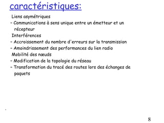 caractéristiques:
     Liens asymétriques
    – Communications à sens unique entre un émetteur et un
      récepteur
     Interférences
    – Accroissement du nombre d'erreurs sur la transmission
    – Amoindrissement des performances du lien radio
     Mobilité des nœuds
    – Modification de la topologie du réseau
    – Transformation du tracé des routes lors des échanges de
      paquets




.

                                                                8
 