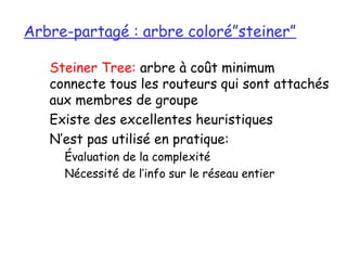 Arbre-partagé : arbre coloré”steiner”

   Steiner Tree: arbre à coût minimum
   connecte tous les routeurs qui sont attachés
   aux membres de groupe
   Existe des excellentes heuristiques
   N’est pas utilisé en pratique:
     Évaluation de la complexité
     Nécessité de l’info sur le réseau entier
 