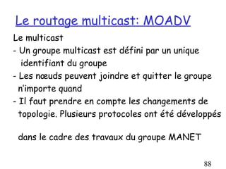 Le routage multicast: MOADV
Le multicast
- Un groupe multicast est défini par un unique
   identifiant du groupe
- Les nœuds peuvent joindre et quitter le groupe
  n’importe quand
- Il faut prendre en compte les changements de
  topologie. Plusieurs protocoles ont été développés

 dans le cadre des travaux du groupe MANET


                                               88
 