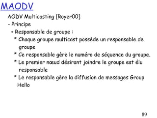 MAODV
 AODV Multicasting [Royer00]
 - Principe
   + Responsable de groupe :
    * Chaque groupe multicast possède un responsable de
      groupe
    * Ce responsable gère le numéro de séquence du groupe.
    * Le premier nœud désirant joindre le groupe est élu
      responsable
    * Le responsable gère la diffusion de messages Group
      Hello




                                                      89
 