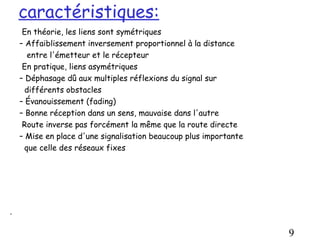 caractéristiques:
     En théorie, les liens sont symétriques
    – Affaiblissement inversement proportionnel à la distance
       entre l'émetteur et le récepteur
     En pratique, liens asymétriques
    – Déphasage dû aux multiples réflexions du signal sur
      différents obstacles
    – Évanouissement (fading)
    – Bonne réception dans un sens, mauvaise dans l'autre
     Route inverse pas forcément la même que la route directe
    – Mise en place d'une signalisation beaucoup plus importante
      que celle des réseaux fixes




.

                                                                   9
 