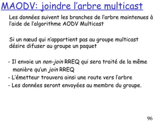 MAODV: joindre l’arbre multicast
 Les données suivent les branches de l’arbre maintenues à
 l’aide de l’algorithme AODV Multicast

 Si un nœud qui n’appartient pas au groupe multicast
 désire difuser au groupe un paquet

 - Il envoie un non-join RREQ qui sera traité de la même
   manière qu’un join RREQ
 - L’émetteur trouvera ainsi une route vers l’arbre
 - Les données seront envoyées au membre du groupe.




                                                       96
 