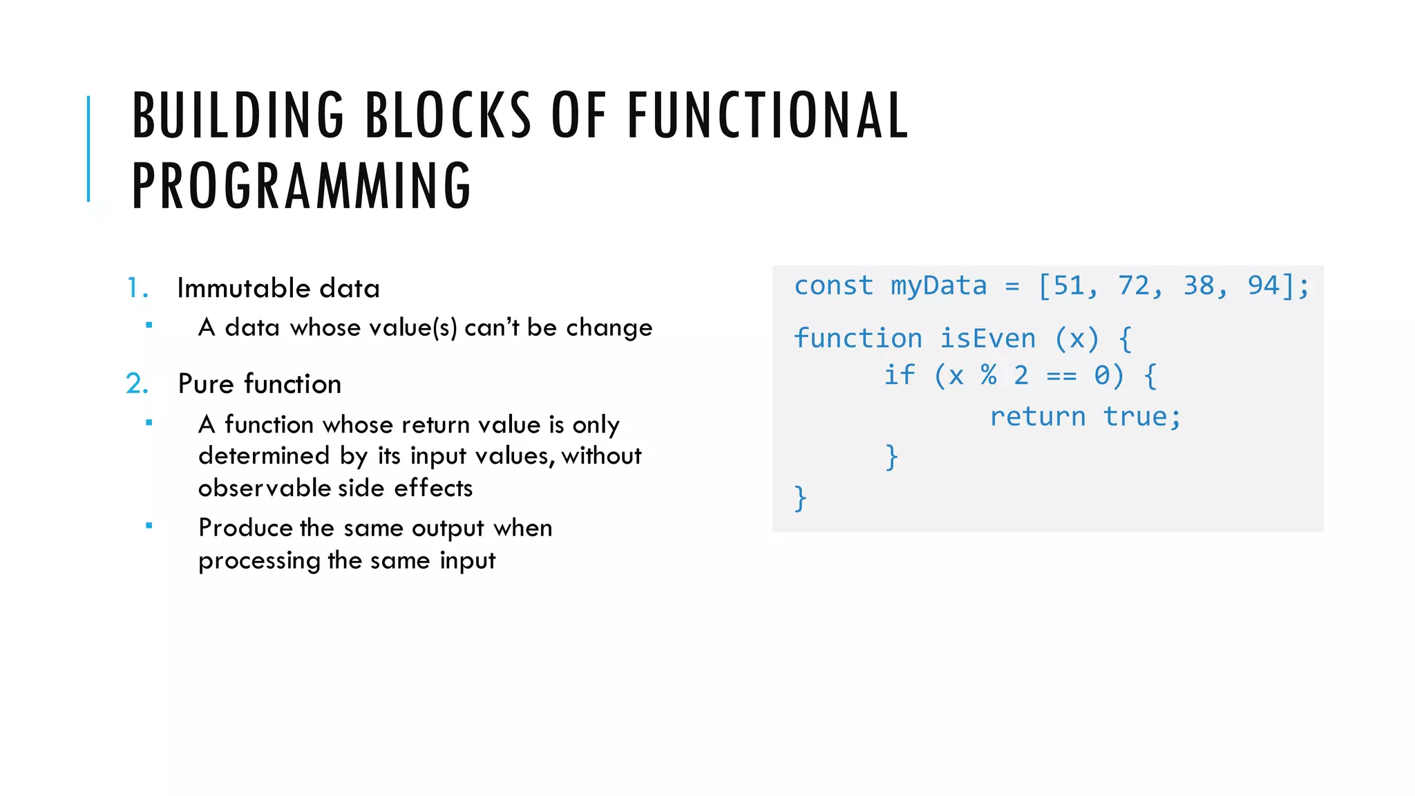 BUILDING BLOCKS OF FUNCTIONAL PROGRAMMING 1. Immutable data ­ A data whose value(s) can’t be change 2. Pure function ­ A function whose return value is only determined by its input values, without observable side effects ­ Produce the same output when processing the same input const myData = [51, 72, 38, 94]; function isEven (x) { if (x % 2 == 0) { return true; } } 