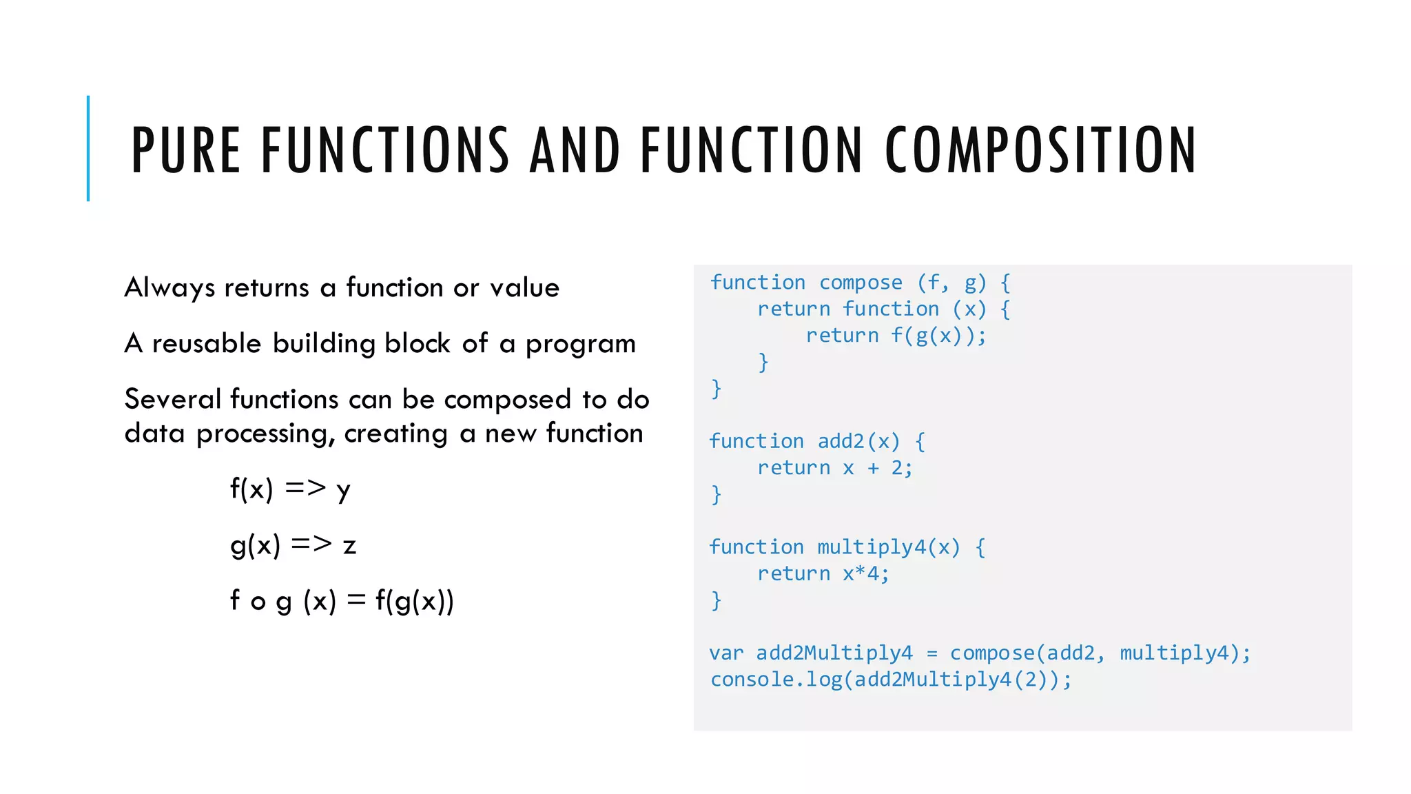PURE FUNCTIONS AND FUNCTION COMPOSITION Always returns a function or value A reusable building block of a program Several functions can be composed to do data processing, creating a new function f(x) => y g(x) => z f o g (x) = f(g(x)) function compose (f, g) { return function (x) { return f(g(x)); } } function add2(x) { return x + 2; } function multiply4(x) { return x*4; } var add2Multiply4 = compose(add2, multiply4); console.log(add2Multiply4(2)); 