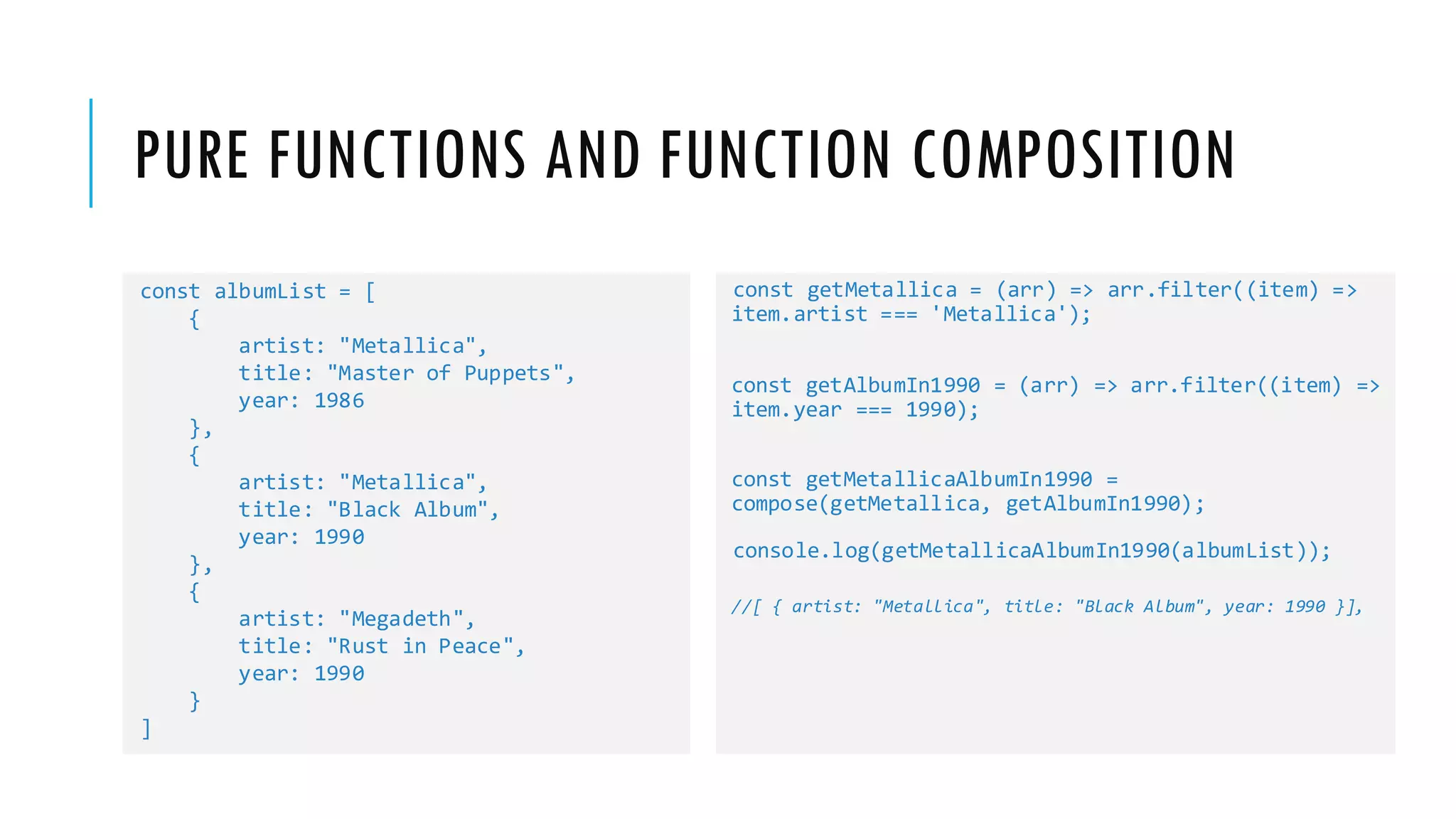 PURE FUNCTIONS AND FUNCTION COMPOSITION const albumList = [ { artist: "Metallica", title: "Master of Puppets", year: 1986 }, { artist: "Metallica", title: "Black Album", year: 1990 }, { artist: "Megadeth", title: "Rust in Peace", year: 1990 } ] const getMetallica = (arr) => arr.filter((item) => item.artist === 'Metallica'); const getAlbumIn1990 = (arr) => arr.filter((item) => item.year === 1990); const getMetallicaAlbumIn1990 = compose(getMetallica, getAlbumIn1990); console.log(getMetallicaAlbumIn1990(albumList)); //[ { artist: "Metallica", title: "Black Album", year: 1990 }], 
