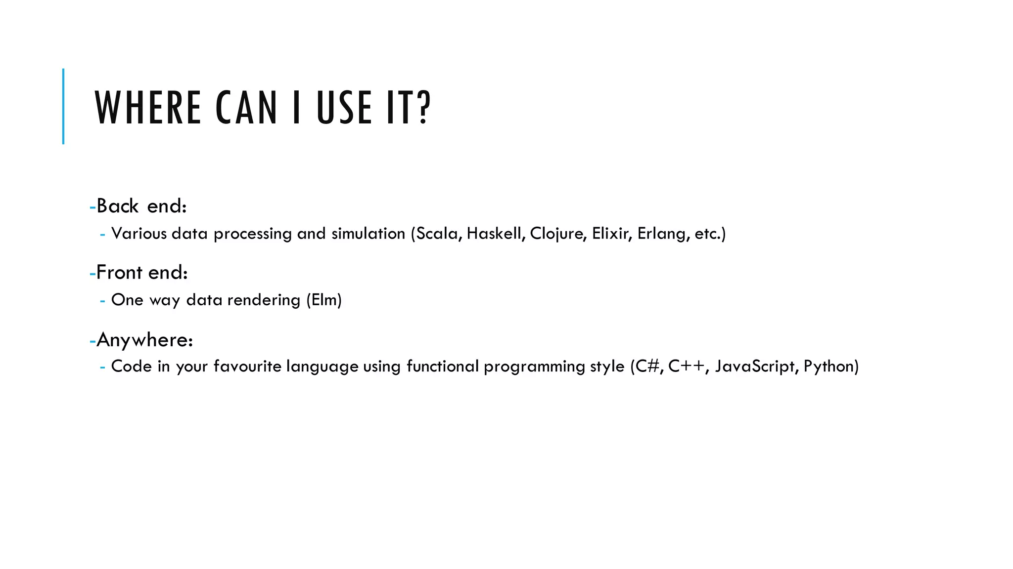 WHERE CAN I USE IT? -Back end: - Various data processing and simulation (Scala, Haskell, Clojure, Elixir, Erlang, etc.) -Front end: - One way data rendering (Elm) -Anywhere: - Code in your favourite language using functional programming style (C#, C++, JavaScript, Python) 