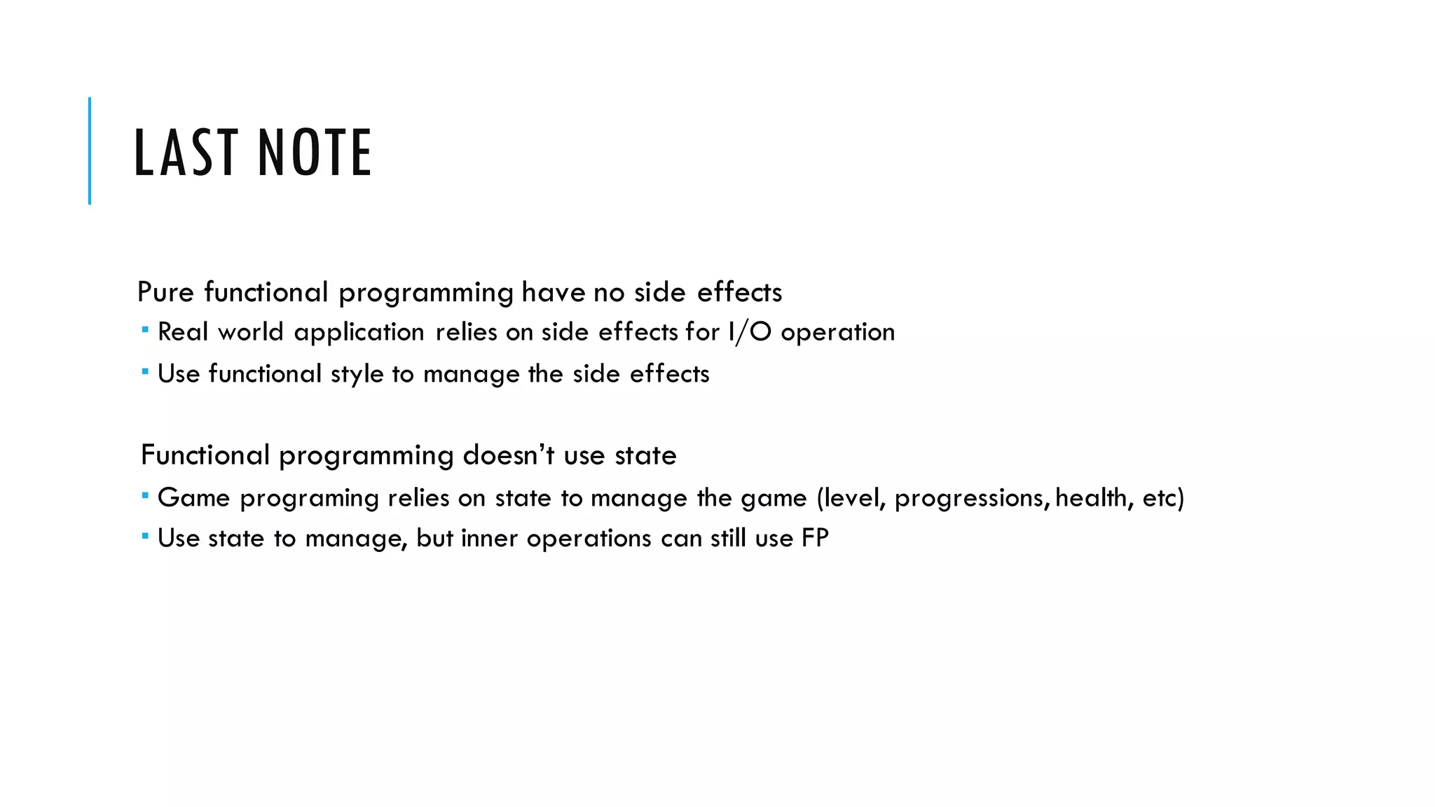 LAST NOTE Pure functional programming have no side effects ­ Real world application relies on side effects for I/O operation ­ Use functional style to manage the side effects Functional programming doesn’t use state ­ Game programing relies on state to manage the game (level, progressions, health, etc) ­ Use state to manage, but inner operations can still use FP 