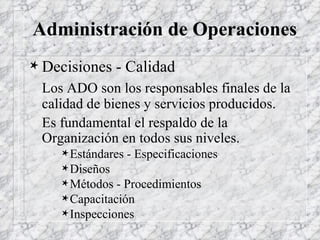 Administración de Operaciones Decisiones - Calidad Los ADO son los responsables finales de la calidad de bienes y servicios producidos. Es fundamental el respaldo de la Organización en todos sus niveles. Estándares - Especificaciones Diseños Métodos - Procedimientos Capacitación Inspecciones 