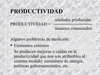 PRODUCTIVIDAD unidades producidas  PRODUCTIVIDAD =  insumos consumidos Algunos problemas de medición: Elementos externos Se producen mejoras o caídas en la productividad que nos son atribuibles al sistema medido: suministro de energía, políticas gubernamentales, etc. 