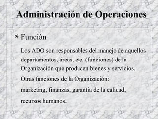 Administración de Operaciones Función Los ADO son responsables del manejo de aquellos departamentos, áreas, etc. (funciones) de la Organización que producen bienes y servicios. Otras funciones de la Organización:  marketing, finanzas, garantía de la calidad, recursos humanos . 