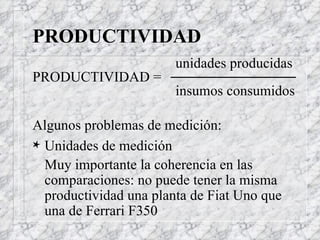PRODUCTIVIDAD unidades producidas  PRODUCTIVIDAD =  insumos consumidos Algunos problemas de medición: Unidades de medición Muy importante la coherencia en las comparaciones: no puede tener la misma productividad una planta de Fiat Uno que una de Ferrari F350 