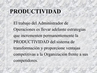 PRODUCTIVIDAD El trabajo del Administrador de Operaciones es llevar adelante estrategias que incrementen permanentemente la PRODUCTIVIDAD del sistema de transformación y proporcione ventajas competitivas a la Organización frente a sus competidores. 