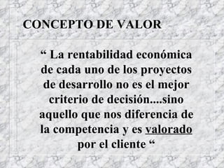 CONCEPTO DE VALOR “   La rentabilidad económica de cada uno de los proyectos de desarrollo no es el mejor criterio de decisión....sino aquello que nos diferencia de la competencia y es  valorado  por el cliente “ 