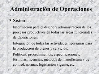 Administración de Operaciones Sistemas Información para el diseño y administración de los procesos productivos en todas las áreas funcionales de Operaciones.  Integración de todas las actividades necesarias para la producción de bienes y servicios. Políticas, procedimientos, especificaciones, fórmulas, licencias, métodos de manufactura y de control, normas, legislación vigente, etc. 